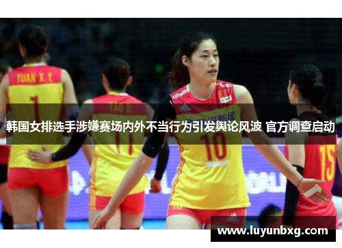 韩国女排选手涉嫌赛场内外不当行为引发舆论风波 官方调查启动