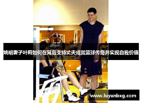 姚明妻子叶莉如何在背后支持丈夫成就篮球传奇并实现自我价值