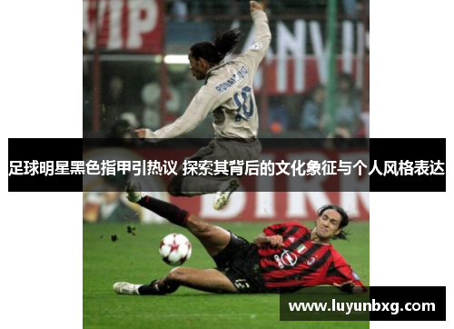 足球明星黑色指甲引热议 探索其背后的文化象征与个人风格表达