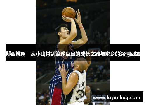 郧西姚明：从小山村到篮球巨星的成长之路与家乡的深情回望