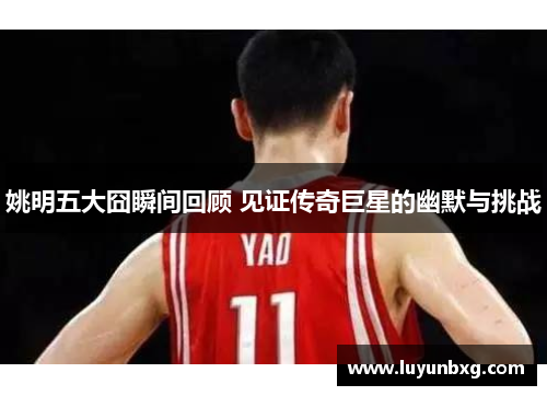 姚明五大囧瞬间回顾 见证传奇巨星的幽默与挑战