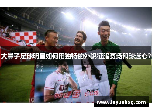 大鼻子足球明星如何用独特的外貌征服赛场和球迷心？