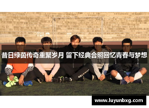 昔日绿茵传奇重聚岁月 留下经典合照回忆青春与梦想