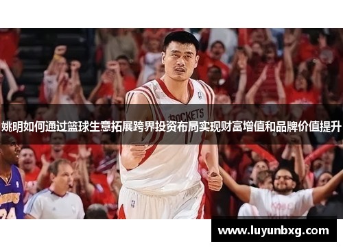 姚明如何通过篮球生意拓展跨界投资布局实现财富增值和品牌价值提升