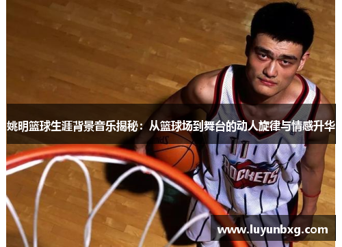 姚明篮球生涯背景音乐揭秘：从篮球场到舞台的动人旋律与情感升华