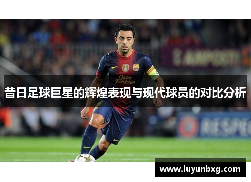 昔日足球巨星的辉煌表现与现代球员的对比分析