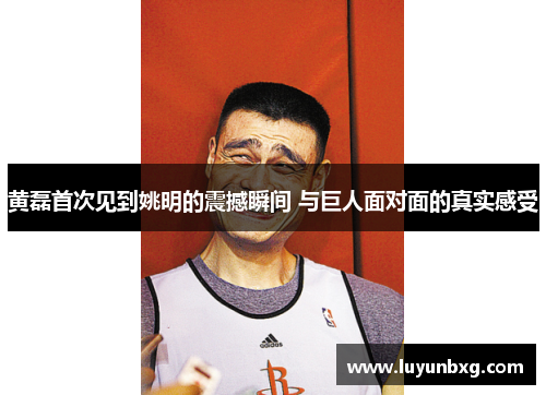 黄磊首次见到姚明的震撼瞬间 与巨人面对面的真实感受