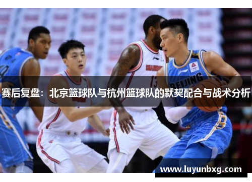 赛后复盘：北京篮球队与杭州篮球队的默契配合与战术分析