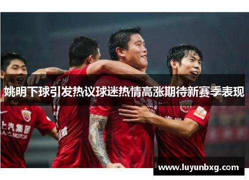 姚明下球引发热议球迷热情高涨期待新赛季表现