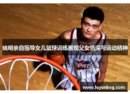 姚明亲自指导女儿篮球训练展现父女情深与运动精神