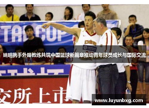 姚明携手外籍教练共筑中国篮球新篇章推动青年球员成长与国际交流
