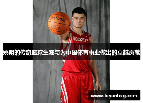 姚明的传奇篮球生涯与为中国体育事业做出的卓越贡献