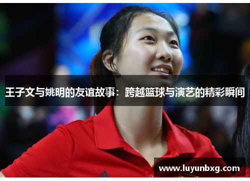 王子文与姚明的友谊故事：跨越篮球与演艺的精彩瞬间