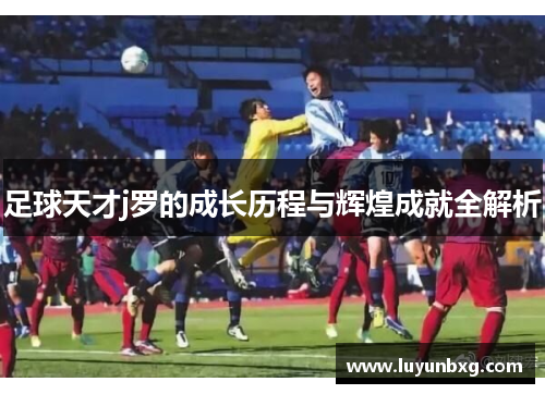 足球天才j罗的成长历程与辉煌成就全解析