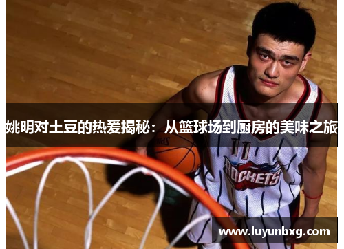 姚明对土豆的热爱揭秘：从篮球场到厨房的美味之旅