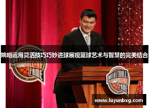 姚明运用灵活技巧巧妙进球展现篮球艺术与智慧的完美结合