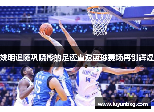 姚明追随巩晓彬的足迹重返篮球赛场再创辉煌