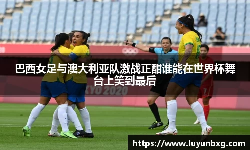 百乐博blb巴西女足与澳大利亚队激战正酣谁能在世界杯舞台上笑到最后